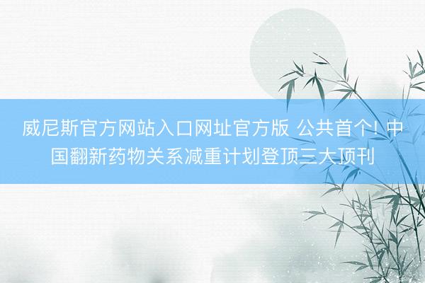 威尼斯官方网站入口网址官方版 公共首个! 中国翻新药物关系减重计划登顶三大顶刊