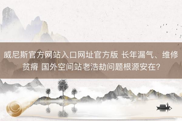 威尼斯官方网站入口网址官方版 长年漏气、维修贫瘠 国外空间站