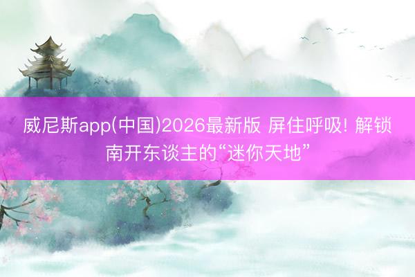 威尼斯app(中国)2026最新版 屏住呼吸! 解锁南开东谈主的“迷你天地”