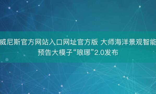威尼斯官方网站入口网址官方版 大师海洋景观智能预告大模子“琅琊”2.0发布