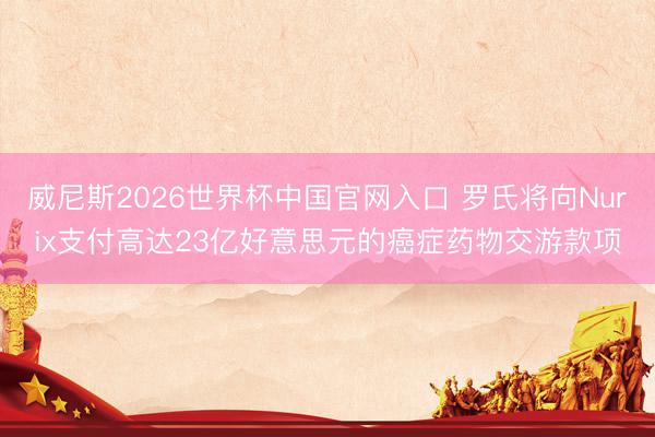 威尼斯2026世界杯中国官网入口 罗氏将向Nurix支付高达23亿好意思元的癌症药物交游款项