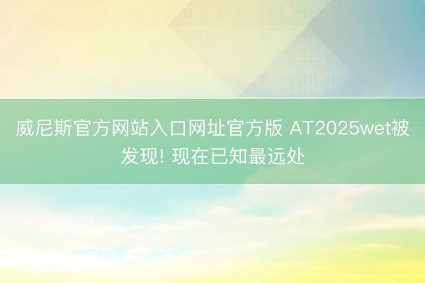 威尼斯官方网站入口网址官方版 AT2025wet被发现! 现在已知最远处