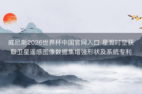 威尼斯2026世界杯中国官网入口 星瀚时空获取卫星遥感图像数据集增强形状及系统专利