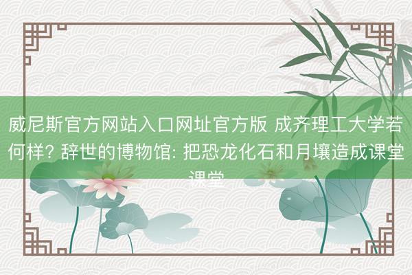 威尼斯官方网站入口网址官方版 成齐理工大学若何样? 辞世的博物馆: 把恐龙化石和月壤造成课堂