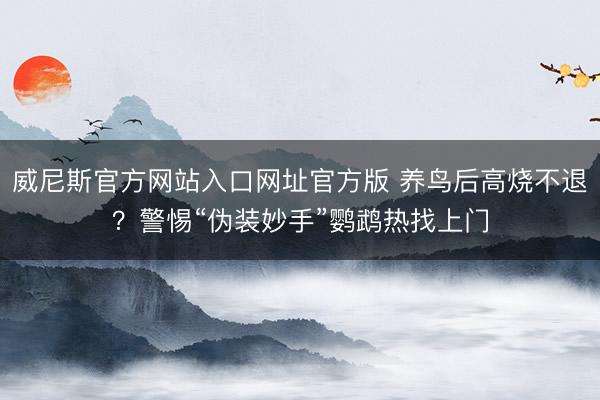 威尼斯官方网站入口网址官方版 养鸟后高烧不退？警惕“伪装妙手”鹦鹉热找上门