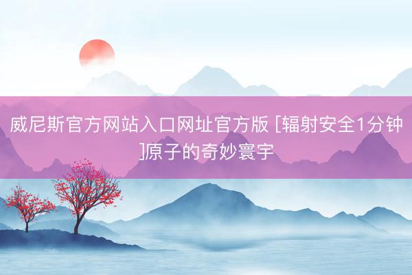 威尼斯官方网站入口网址官方版 [辐射安全1分钟]原子的奇妙寰宇