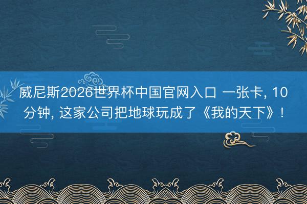 威尼斯2026世界杯中国官网入口 一张卡， 10分钟， 这家公司把地球玩成了《我的天下》!