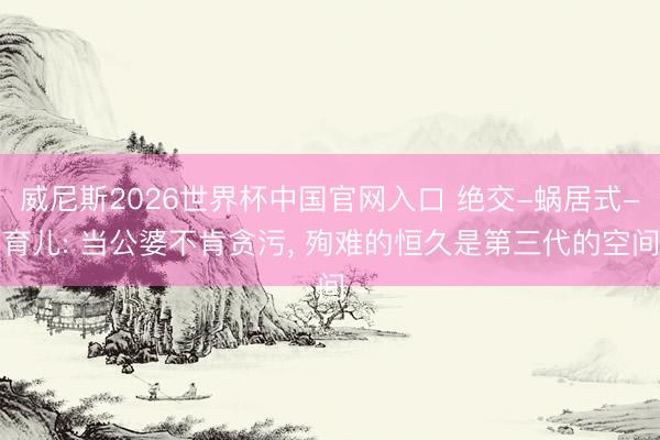 威尼斯2026世界杯中国官网入口 绝交-蜗居式-育儿: 当公婆不肯贪污, 殉难的恒久是第三代的空间