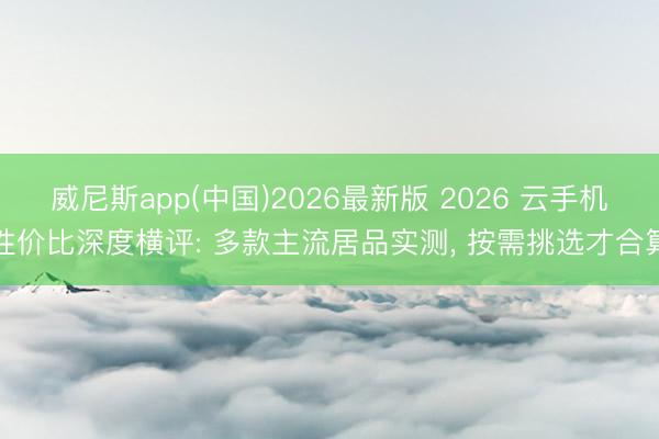 威尼斯app(中国)2026最新版 2026 云手机性价比深度横评: 多款主流居品实测, 按需挑选才合算