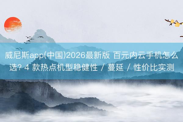 威尼斯app(中国)2026最新版 百元内云手机怎么选? 4 款热点机型稳健性 / 蔓延 / 性价比实测