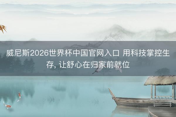 威尼斯2026世界杯中国官网入口 用科技掌控生存, 让舒心在归家前就位
