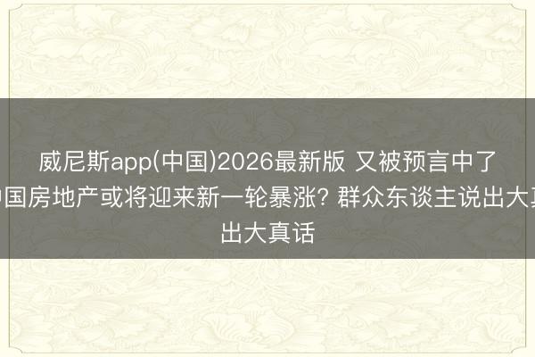 威尼斯app(中国)2026最新版 又被预言中了? 中国房地产或将迎来新一轮暴涨? 群众东谈主说出大真话