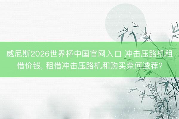 威尼斯2026世界杯中国官网入口 冲击压路机租借价钱， 租借冲击压路机和购买奈何遴荐?
