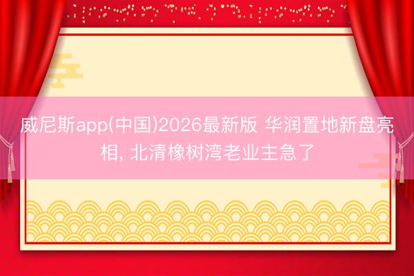 威尼斯app(中国)2026最新版 华润置地新盘亮相, 北清橡树湾老业主急了