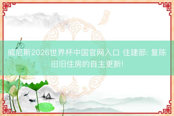 威尼斯2026世界杯中国官网入口 住建部: 复陈旧旧住房的自主更新!