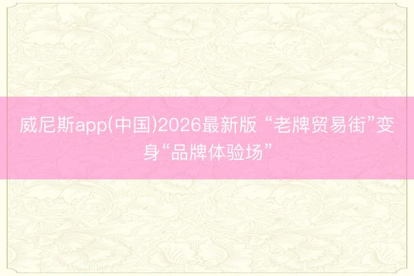 威尼斯app(中国)2026最新版 “老牌贸易街”变身“品牌体验场”