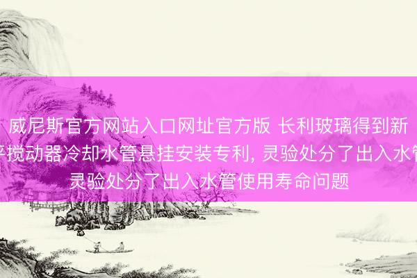 威尼斯官方网站入口网址官方版 长利玻璃得到新式玻璃窑炉水平搅动器冷却水管悬挂安装专利， 灵验处分了出入水管使用寿命问题