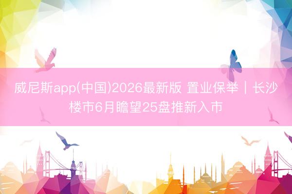 威尼斯app(中国)2026最新版 置业保举|长沙楼市6月瞻望25盘推新入市