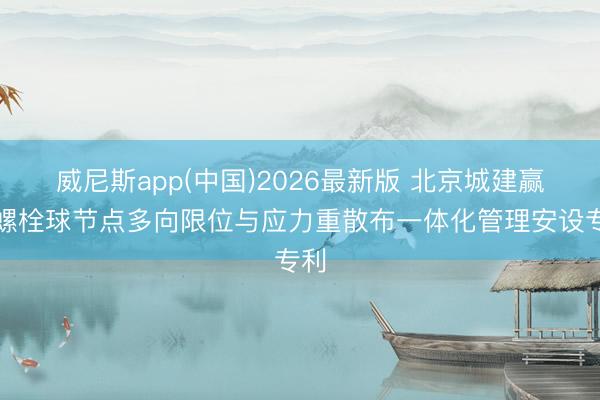 威尼斯app(中国)2026最新版 北京城建赢得螺栓球节点多向限位与应力重散布一体化管理安设专利