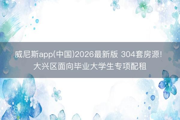 威尼斯app(中国)2026最新版 304套房源! 大兴区面向毕业大学生专项配租