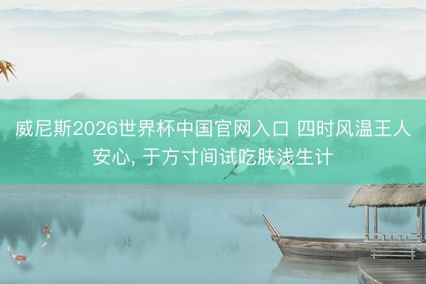 威尼斯2026世界杯中国官网入口 四时风温王人安心， 于方寸间试吃肤浅生计