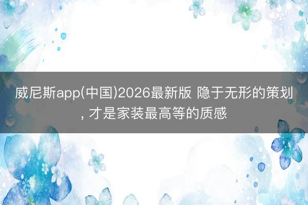 威尼斯app(中国)2026最新版 隐于无形的策划， 才是家装最高等的质感