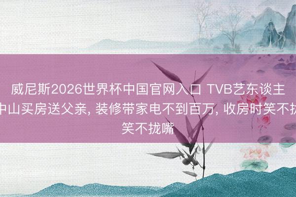 威尼斯2026世界杯中国官网入口 TVB艺东谈主在中山买房送父亲, 装修带家电不到百万, 收房时笑不拢嘴