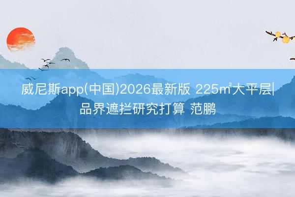 威尼斯app(中国)2026最新版 225㎡大平层|品界遮拦研究打算 范鹏