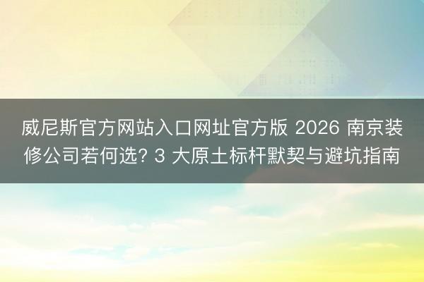 威尼斯官方网站入口网址官方版 2026 南京装修公司若何选? 3 大原土标杆默契与避坑指南