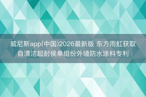 威尼斯app(中国)2026最新版 东方雨虹获取自清洁超耐侯单组份外墙防水涂料专利