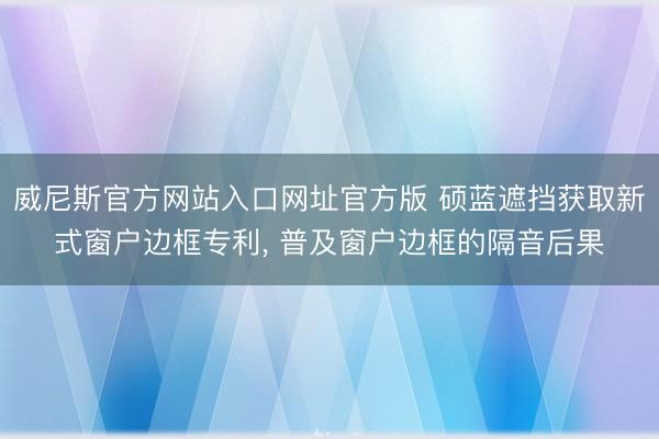 威尼斯官方网站入口网址官方版 硕蓝遮挡获取新式窗户边框专利, 普及窗户边框的隔音后果