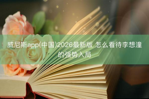 威尼斯app(中国)2026最新版 怎么看待李想潼的强势入局