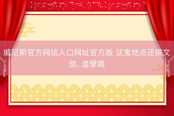 威尼斯官方网站入口网址官方版 这鬼地点还搞文旅， 造孽哦