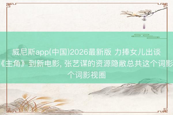 威尼斯app(中国)2026最新版 力捧女儿出谈， 从《主角》到新电影， 张艺谋的资源隐敝总共这个词影视圈