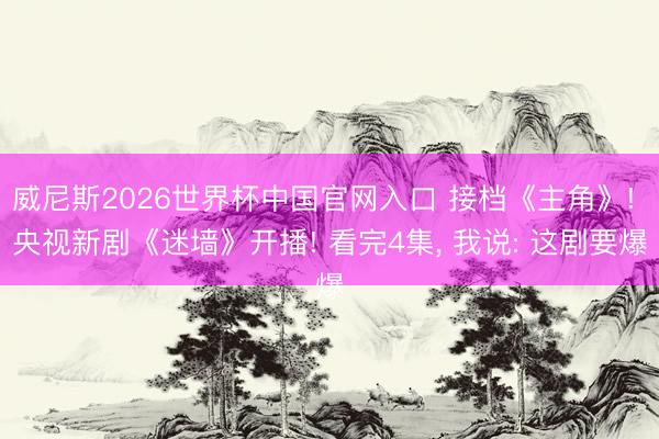 威尼斯2026世界杯中国官网入口 接档《主角》! 央视新剧《迷墙》开播! 看完4集， 我说: 这剧要爆