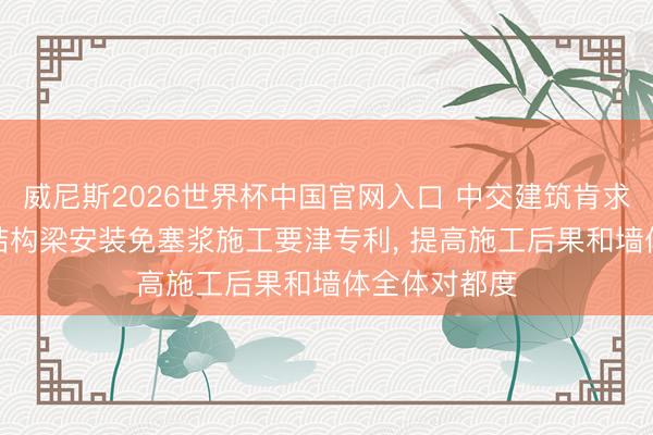 威尼斯2026世界杯中国官网入口 中交建筑肯求ALC墙板与结构梁安装免塞浆施工要津专利， 提高施工后果和墙体全体对都度