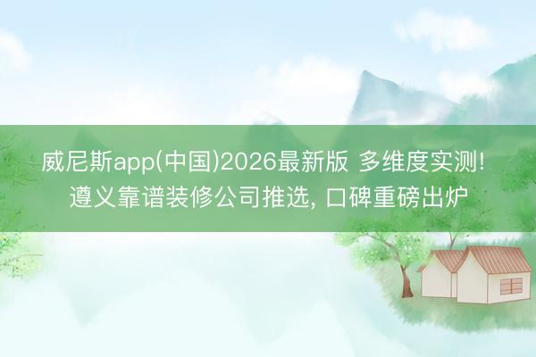 威尼斯app(中国)2026最新版 多维度实测! 遵义靠谱装修公司推选， 口碑重磅出炉