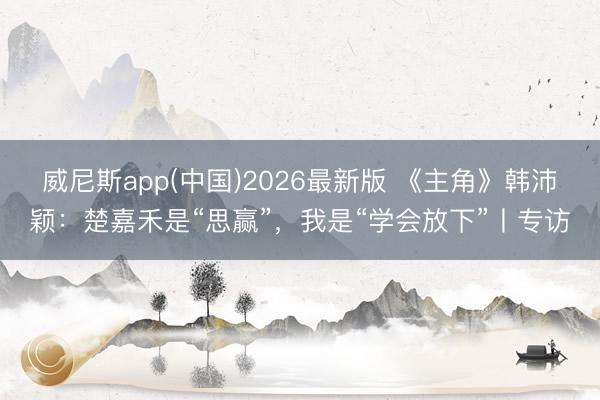 威尼斯app(中国)2026最新版 《主角》韩沛颖:楚嘉禾是“思赢”,我是“学会放下”丨专访