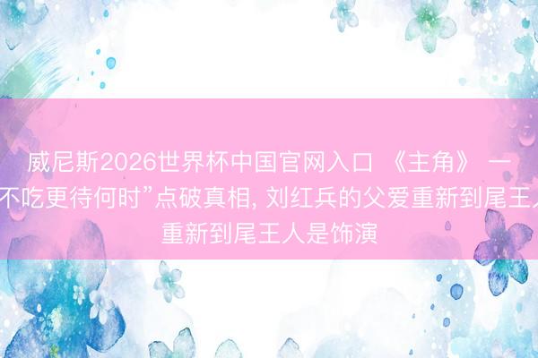 威尼斯2026世界杯中国官网入口 《主角》 一句“此时不吃更待何时”点破真相， 刘红兵的父爱重新到尾王人是饰演