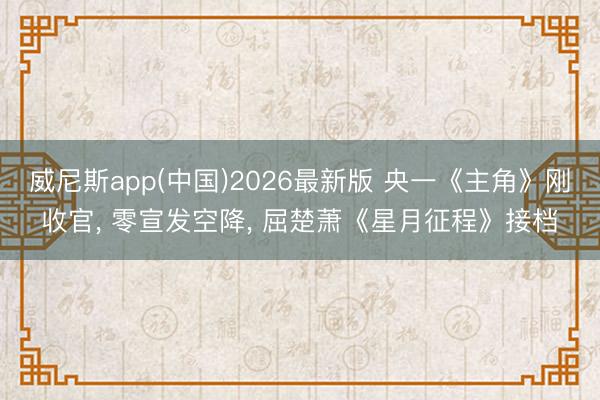 威尼斯app(中国)2026最新版 央一《主角》刚收官， 零宣发空降， 屈楚萧《星月征程》接档