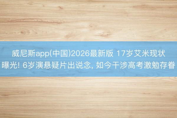 威尼斯app(中国)2026最新版 17岁艾米现状曝光! 6岁演悬疑片出说念， 如今干涉高考激勉存眷