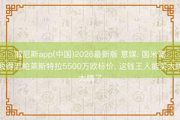 威尼斯app(中国)2026最新版 意媒: 国米毫不会得志帕莱斯特拉5500万欧标价， 这钱王人能买大牌了