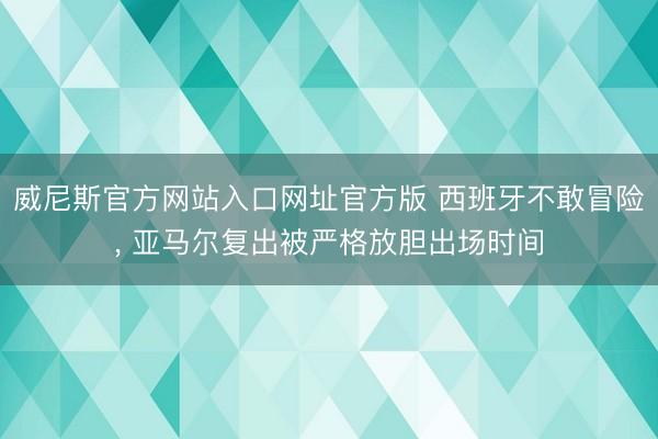威尼斯官方网站入口网址官方版 西班牙不敢冒险， 亚马尔复出被严格放胆出场时间