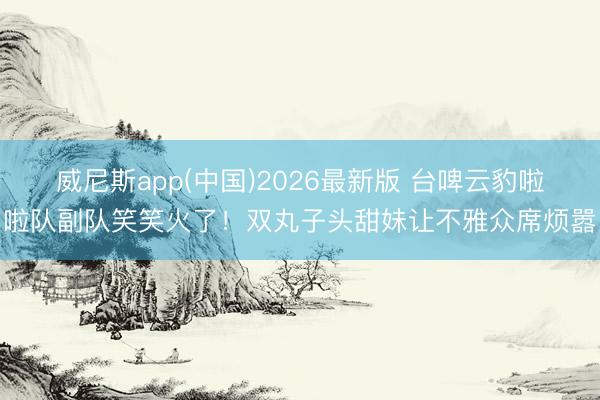 威尼斯app(中国)2026最新版 台啤云豹啦啦队副队笑笑火了！双丸子头甜妹让不雅众席烦嚣