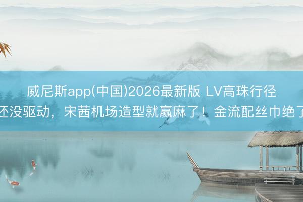 威尼斯app(中国)2026最新版 LV高珠行径还没驱动，宋茜机场造型就赢麻了！金流配丝巾绝了