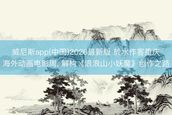 威尼斯app(中国)2026最新版 於水作客重庆海外动画电影周， 解构《浪浪山小妖魔》创作之路