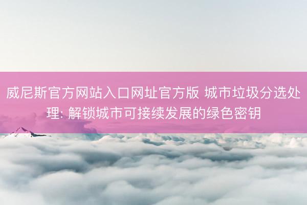 威尼斯官方网站入口网址官方版 城市垃圾分选处理: 解锁城市可接续发展的绿色密钥