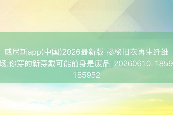 威尼斯app(中国)2026最新版 揭秘旧衣再生纤维工场;你穿的新穿戴可能前身是废品_20260610_185952
