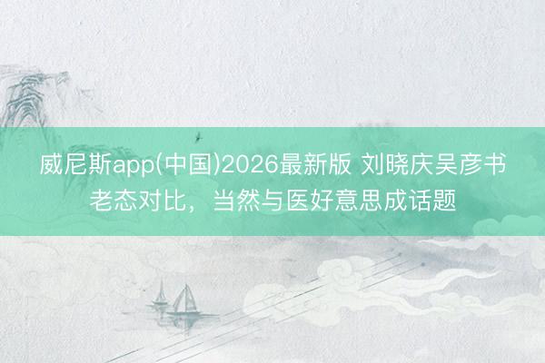 威尼斯app(中国)2026最新版 刘晓庆吴彦书老态对比,当然与医好意思成话题