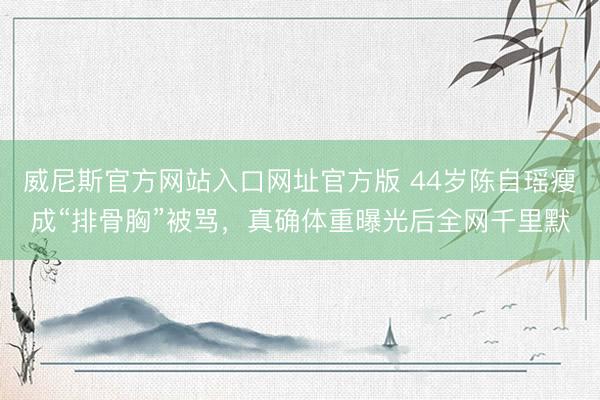 威尼斯官方网站入口网址官方版 44岁陈自瑶瘦成“排骨胸”被骂,真确体重曝光后全网千里默
